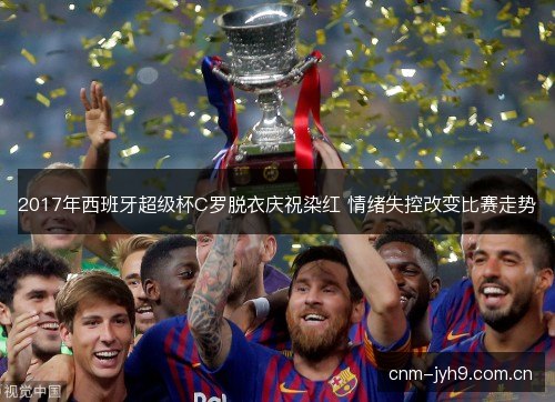 2017年西班牙超级杯C罗脱衣庆祝染红 情绪失控改变比赛走势